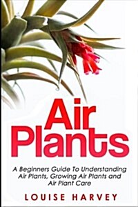 Air Plants: A Beginners Guide to Understanding Air Plants, Growing Air Plants and Air Plant Care (Booklet) (Paperback)