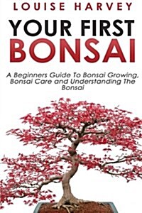 Your First Bonsai: A Beginners Guide to Bonsai Growing, Bonsai Care and Understanding the Bonsai (Paperback)