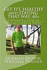 Get Fit, Healthy and Staying That Way, 40+: A Beginners Guide to Fitness and Why It Doesnt Require a Midlife Crisis (Paperback)