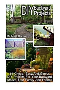 DIY Backyard Projects: 34 Cheap, Easy and Genius DIY Projects for Your Backyard. Amaze Your Family and Friends!: (Interior Decorating, Home D (Paperback)