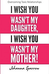 I Wish You Wasnt My Daughter, I Wish You Wasnt My Mother: Overcoming Toxic Relationships (Paperback)