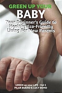 Green Up Your Baby: Your Beginners Guide to Healthy Eco-Friendly Living for New Parents (Paperback)
