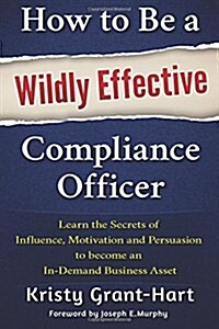 How to be a Wildly Effective Compliance Officer : Learn the Secrets of Influence, Motivation and Persvasion to Become an in-Demand Business Asset (Paperback)