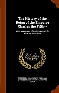 The History of the Reign of the Emperor Charles the Fifth--: With an Account of the Emperors Life After His Abdication (Hardcover)