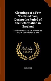 Gleanings of a Few Scattered Ears, During the Period of the Reformation in England: Seals, Letters, &C., by G.C. Gorham [Ed. by G.M. Gorham and C.S. B (Hardcover)