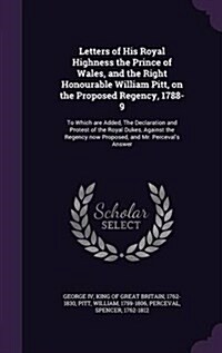 Letters of His Royal Highness the Prince of Wales, and the Right Honourable William Pitt, on the Proposed Regency, 1788-9: To Which Are Added, the Dec (Hardcover)