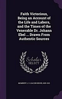 Faith Victorious, Being an Account of the Life and Labors, and the Times of the Venerable Dr. Johann Ebel ... Drawn from Authentic Sources (Hardcover)