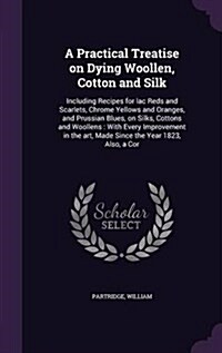 A Practical Treatise on Dying Woollen, Cotton and Silk: Including Recipes for Lac Reds and Scarlets, Chrome Yellows and Oranges, and Prussian Blues, o (Hardcover)