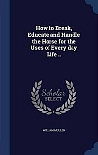 How to Break, Educate and Handle the Horse for the Uses of Every Day Life .. (Hardcover)