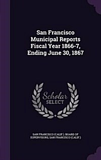 San Francisco Municipal Reports Fiscal Year 1866-7, Ending June 30, 1867 (Hardcover)
