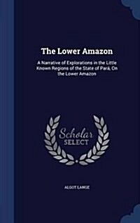 The Lower Amazon: A Narrative of Explorations in the Little Known Regions of the State of Para, on the Lower Amazon (Hardcover)