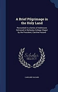 A Brief Pilgrimage in the Holy Land: Recounted in a Series of Addresses Delivered in Wellesley College Chapel by the President, Caroline Hazard (Hardcover)