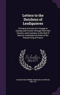 Letters to the Dutchess of Lesdiguieres: Giving an Account of a Voyage to Canada, and Travels Through That Vast Country, and Louisiana, to the Gulf of (Hardcover)