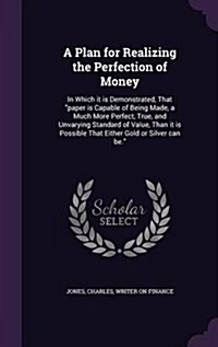 A Plan for Realizing the Perfection of Money: In Which it is Demonstrated, That paper is Capable of Being Made, a Much More Perfect, True, and Unvary (Hardcover)