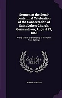 Sermon at the Semi-Centennial Celebration of the Consecration of Saint Lukes Church, Germantown, August 27, 1868: With a Sketch of the History of the (Hardcover)