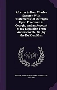 A Letter to Hon. Charles Sumner, with Statements of Outrages Upon Freedmen in Georgia, and an Account of My Expulsion from Andersonville, Ga., by the (Hardcover)