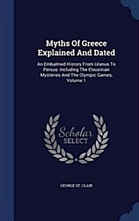 Myths of Greece Explained and Dated: An Embalmed History from Uranus to Persus: Including the Eleusinian Mysteries and the Olympic Games, Volume 1 (Hardcover)