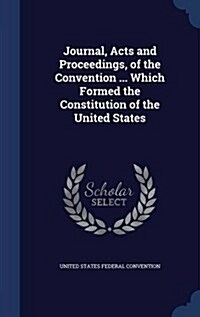 Journal, Acts and Proceedings, of the Convention ... Which Formed the Constitution of the United States (Hardcover)