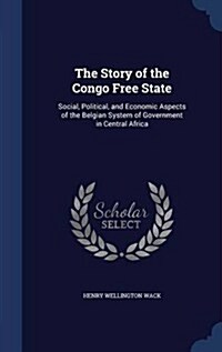 The Story of the Congo Free State: Social, Political, and Economic Aspects of the Belgian System of Government in Central Africa (Hardcover)