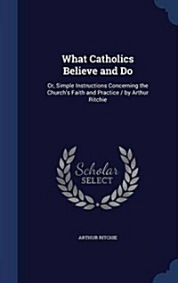 What Catholics Believe and Do: Or, Simple Instructions Concerning the Churchs Faith and Practice / By Arthur Ritchie (Hardcover)