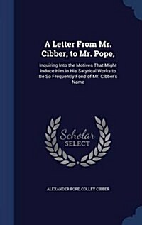 A Letter from Mr. Cibber, to Mr. Pope,: Inquiring Into the Motives That Might Induce Him in His Satyrical Works to Be So Frequently Fond of Mr. Cibber (Hardcover)