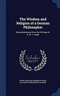 The Wisdom and Religion of a German Philosopher: Being Selections from the Writings of G. W. F. Hegel (Hardcover)