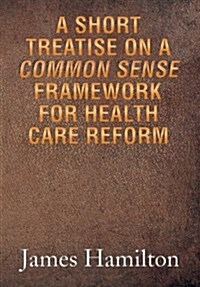 A Short Treatise on a Common Sense Framework for Health Care Reform (Hardcover)