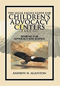 The Legal Eagles Guide for Childrens Advocacy Centers Part III: Soaring for Advocacy and Justice (Hardcover)