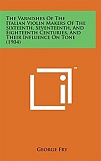 The Varnishes of the Italian Violin Makers of the Sixteenth, Seventeenth, and Eighteenth Centuries, and Their Influence on Tone (1904) (Hardcover)