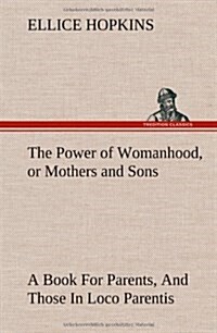 The Power of Womanhood, or Mothers and Sons a Book for Parents, and Those in Loco Parentis (Hardcover)