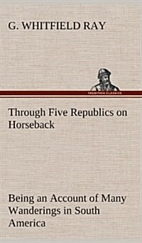 Through Five Republics on Horseback, Being an Account of Many Wanderings in South America (Hardcover)