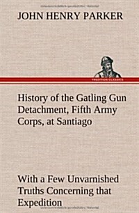 History of the Gatling Gun Detachment, Fifth Army Corps, at Santiago with a Few Unvarnished Truths Concerning That Expedition (Hardcover)