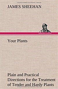 Your Plants Plain and Practical Directions for the Treatment of Tender and Hardy Plants in the House and in the Garden (Hardcover)