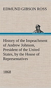 History of the Impeachment of Andrew Johnson, President of the United States, by the House of Representatives, and His Trial by the Senate for High Cr (Hardcover)