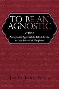 To Be an Agnostic: An Agnostic Approach to Life, Liberty, and the Pursuit of Happiness (Hardcover)