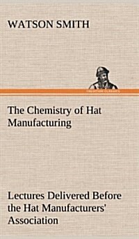 The Chemistry of Hat Manufacturing Lectures Delivered Before the Hat Manufacturers Association (Hardcover)