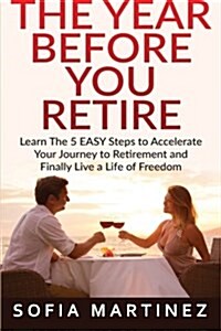 The Year Before You Retire: Learn the 5 Easy Steps to Accelerate Your Journey to Retirement & Finally Live a Life of Freedom (Paperback)