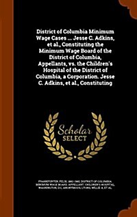 District of Columbia Minimum Wage Cases ... Jesse C. Adkins, et al., Constituting the Minimum Wage Board of the District of Columbia, Appellants, vs. (Hardcover)