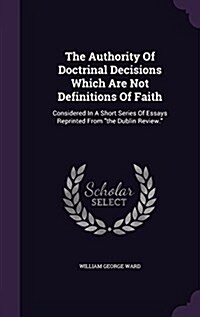 The Authority of Doctrinal Decisions Which Are Not Definitions of Faith: Considered in a Short Series of Essays Reprinted from the Dublin Review. (Hardcover)