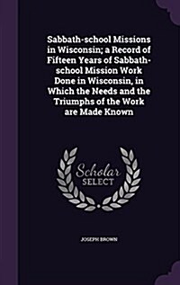 Sabbath-School Missions in Wisconsin; A Record of Fifteen Years of Sabbath-School Mission Work Done in Wisconsin, in Which the Needs and the Triumphs (Hardcover)