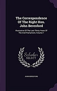 The Correspondence of the Right Hon. John Beresford: Illustrative of the Last Thirty Years of the Irish Parliament, Volume 1 (Hardcover)