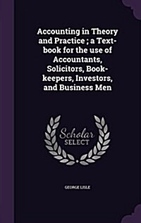 Accounting in Theory and Practice; A Text-Book for the Use of Accountants, Solicitors, Book-Keepers, Investors, and Business Men (Hardcover)
