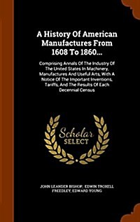 A History of American Manufactures from 1608 to 1860...: Comprising Annals of the Industry of the United States in Machinery, Manufactures and Useful (Hardcover)