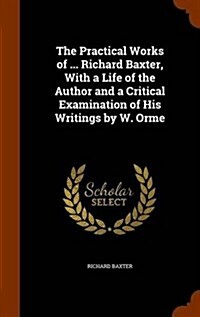 The Practical Works of ... Richard Baxter, with a Life of the Author and a Critical Examination of His Writings by W. Orme (Hardcover)