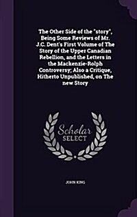 The Other Side of the Story, Being Some Reviews of Mr. J.C. Dents First Volume of the Story of the Upper Canadian Rebellion, and the Letters in the M (Hardcover)