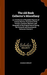 The Old Book Collectors Miscellany: Or, a Collection of Readable Reprints of Literary Rarities, Illustrative of the History, Literature, Manners, and (Hardcover)