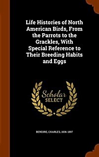 Life Histories of North American Birds, from the Parrots to the Grackles, with Special Reference to Their Breeding Habits and Eggs (Hardcover)