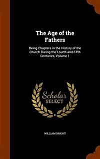 The Age of the Fathers: Being Chapters in the History of the Church During the Fourth and Fifth Centuries, Volume 1 (Hardcover)