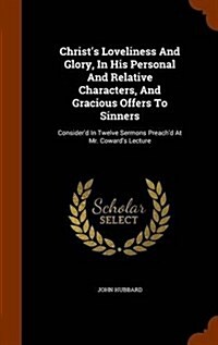 Christs Loveliness and Glory, in His Personal and Relative Characters, and Gracious Offers to Sinners: Considerd in Twelve Sermons Preachd at Mr. C (Hardcover)