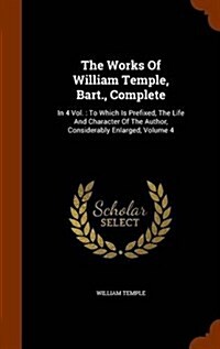 The Works of William Temple, Bart., Complete: In 4 Vol.: To Which Is Prefixed, the Life and Character of the Author, Considerably Enlarged, Volume 4 (Hardcover)